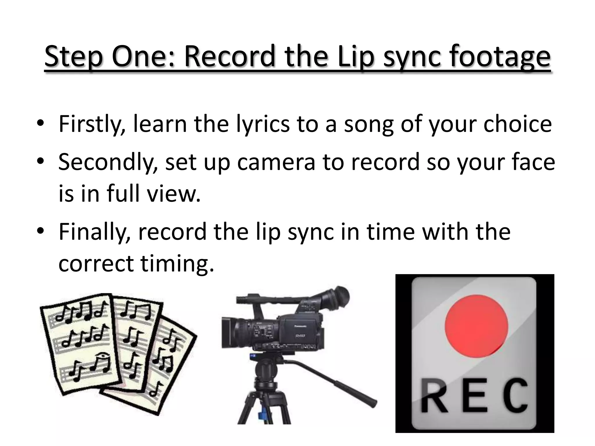 Step One: Record the Lip sync footage
• Firstly, learn the lyrics to a song of your choice
• Secondly, set up camera to record so your face
  is in full view.
• Finally, record the lip sync in time with the
  correct timing.
 