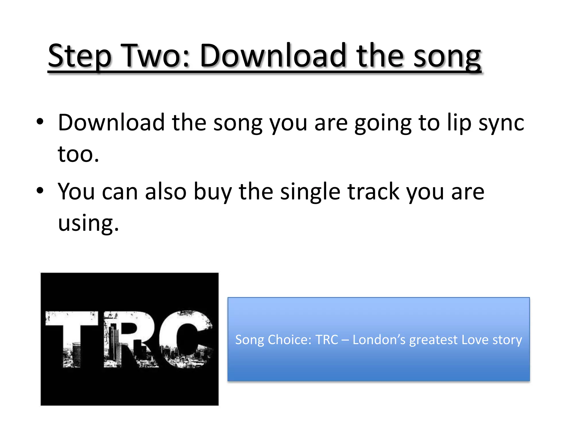 Step Two: Download the song
• Download the song you are going to lip sync
  too.
• You can also buy the single track you are
  using.



                  Song Choice: TRC – London’s greatest Love story
 