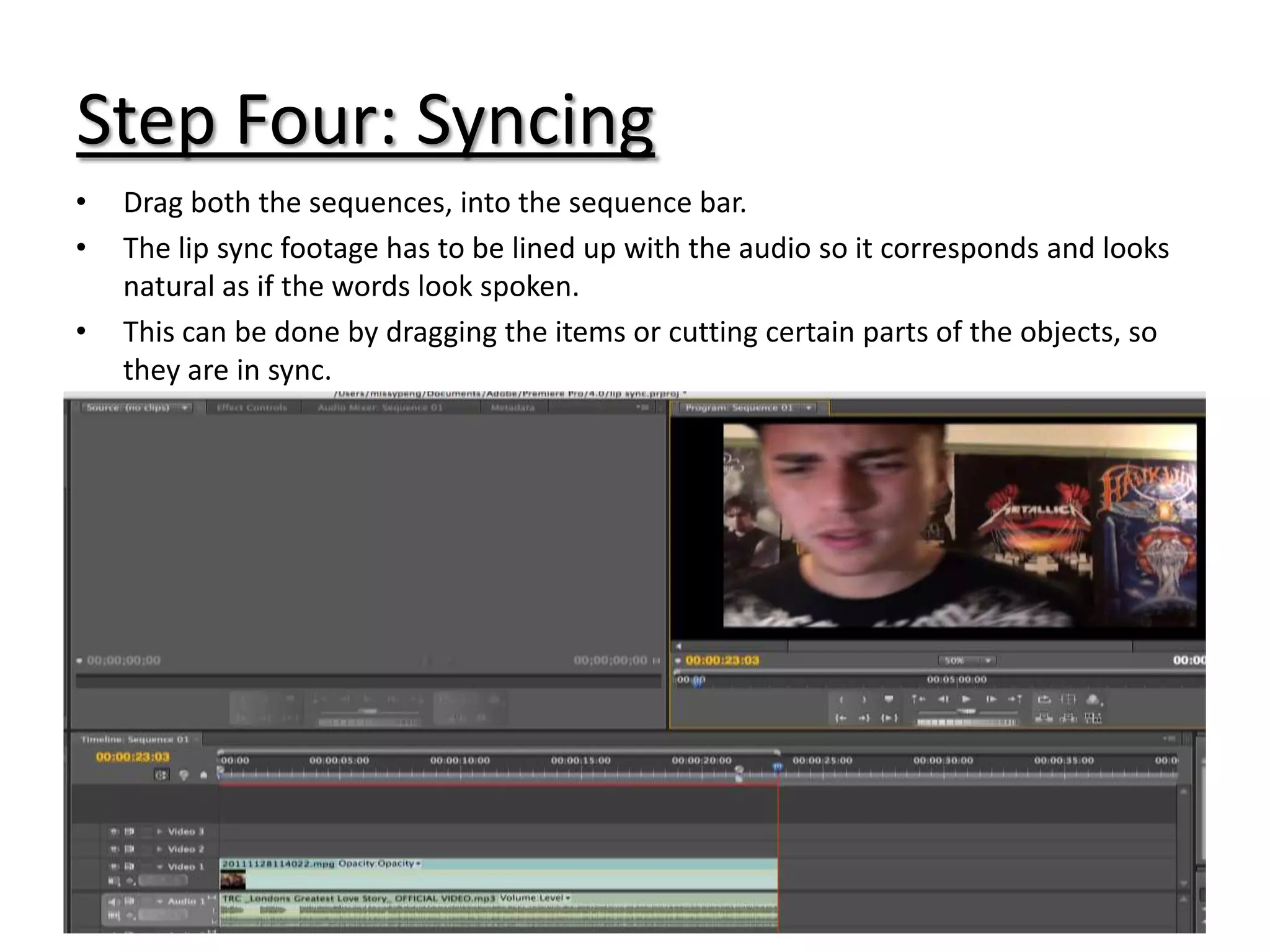 Step Four: Syncing
•   Drag both the sequences, into the sequence bar.
•   The lip sync footage has to be lined up with the audio so it corresponds and looks
    natural as if the words look spoken.
•   This can be done by dragging the items or cutting certain parts of the objects, so
    they are in sync.
 
