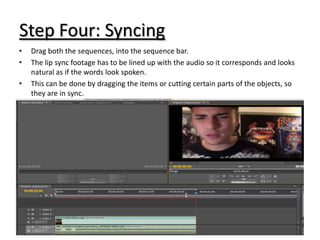 Step Four: Syncing
•   Drag both the sequences, into the sequence bar.
•   The lip sync footage has to be lined up with the audio so it corresponds and looks
    natural as if the words look spoken.
•   This can be done by dragging the items or cutting certain parts of the objects, so
    they are in sync.
 
