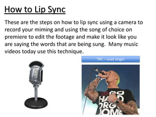 How to Lip Sync
These are the steps on how to lip sync using a camera to
record your miming and using the song of choice on
premiere to edit the footage and make it look like you
are saying the words that are being sung. Many music
videos today use this technique.
                                     TRC – Lead singer
 
