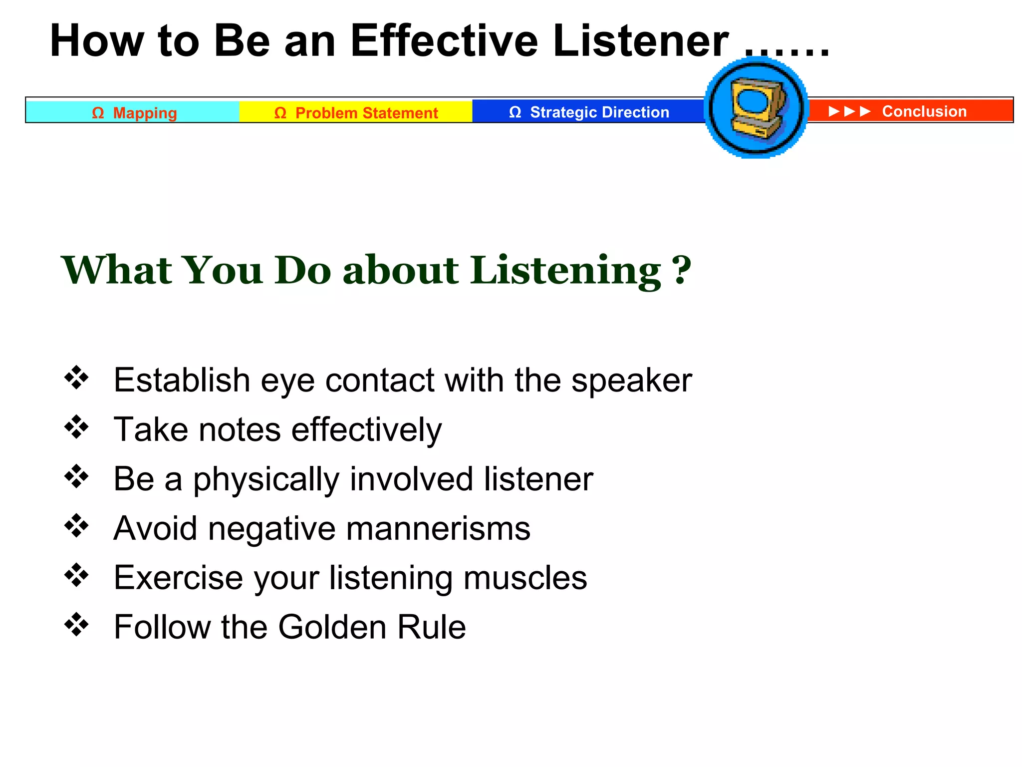 What You Do about Listening ? Establish eye contact with the speaker Take notes effectively Be a physically involved listener Avoid negative mannerisms Exercise your listening muscles Follow the Golden Rule     How to Be an Effective Listener …… 