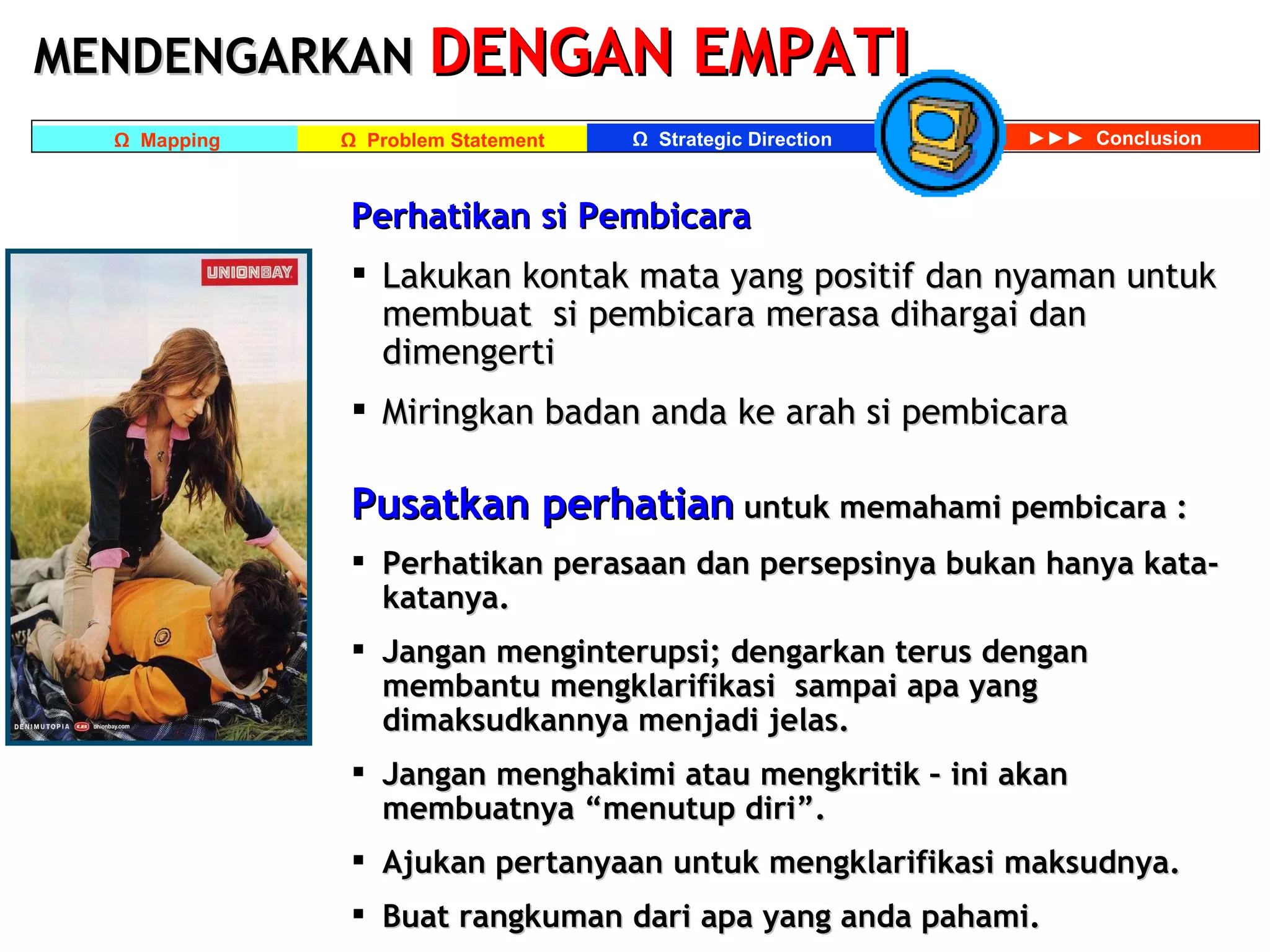 MENDENGARKAN   DENGAN EMPATI Perhatikan si Pembicara Lakukan kontak mata yang positif dan nyaman untuk membuat  si pembicara merasa dihargai dan dimengerti Miringkan badan anda ke arah si pembicara Pusatkan perhatian  untuk memahami pembicara : Perhatikan perasaan dan persepsinya bukan hanya kata-katanya. Jangan menginterupsi; dengarkan terus dengan membantu mengklarifikasi  sampai apa yang dimaksudkannya menjadi jelas. Jangan menghakimi atau mengkritik – ini akan membuatnya “menutup diri”. Ajukan pertanyaan untuk mengklarifikasi maksudnya. Buat rangkuman dari apa yang anda pahami. 