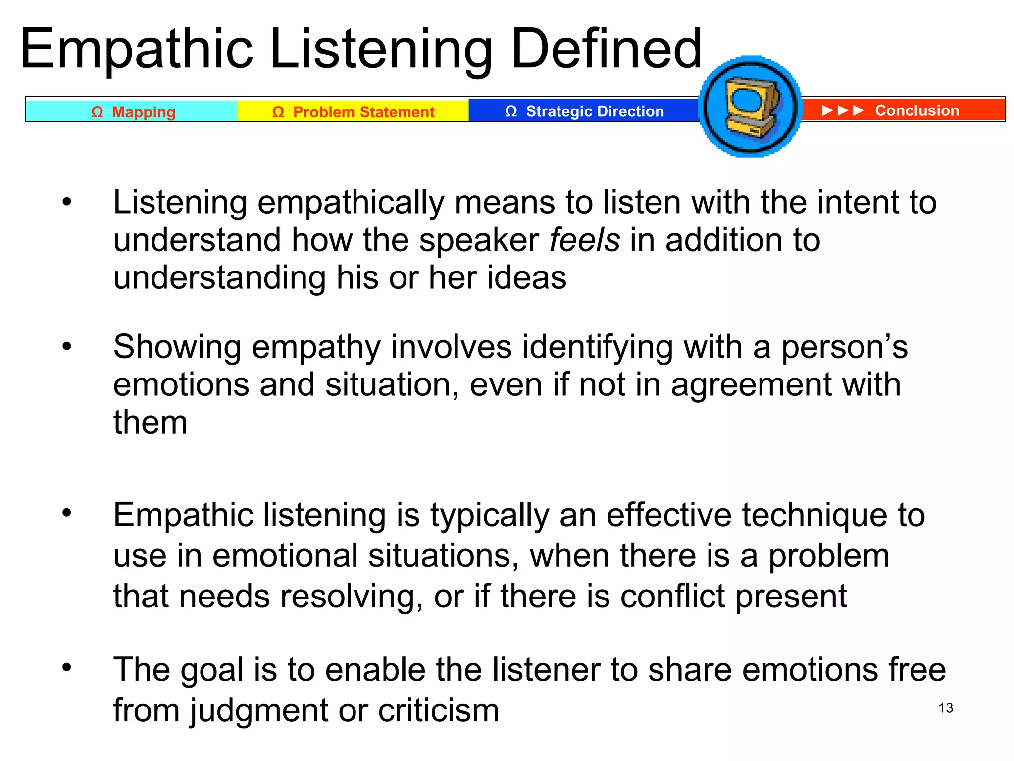Empathic Listening Defined Listening empathically means to listen with the intent to understand how the speaker  feels  in addition to understanding his or her ideas Showing empathy involves identifying with a person’s emotions and situation, even if not in agreement with them Empathic listening is typically an effective technique to use in emotional situations, when there is a problem that needs resolving, or if there is conflict present The goal is to enable the listener to share emotions free from judgment or criticism 