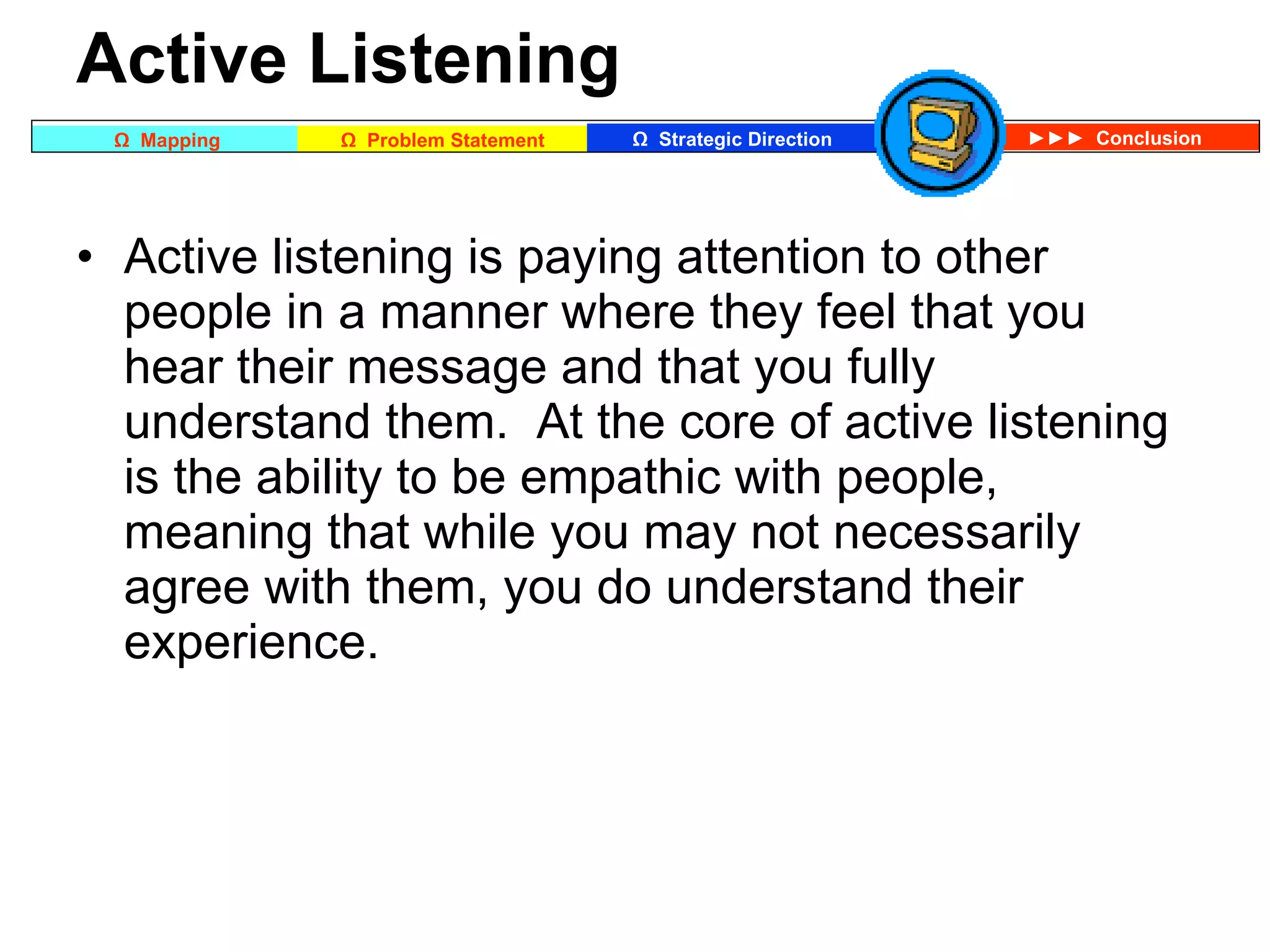 Active Listening   Active listening is paying attention to other people in a manner where they feel that you hear their message and that you fully understand them.  At the core of active listening is the ability to be empathic with people, meaning that while you may not necessarily agree with them, you do understand their experience. 