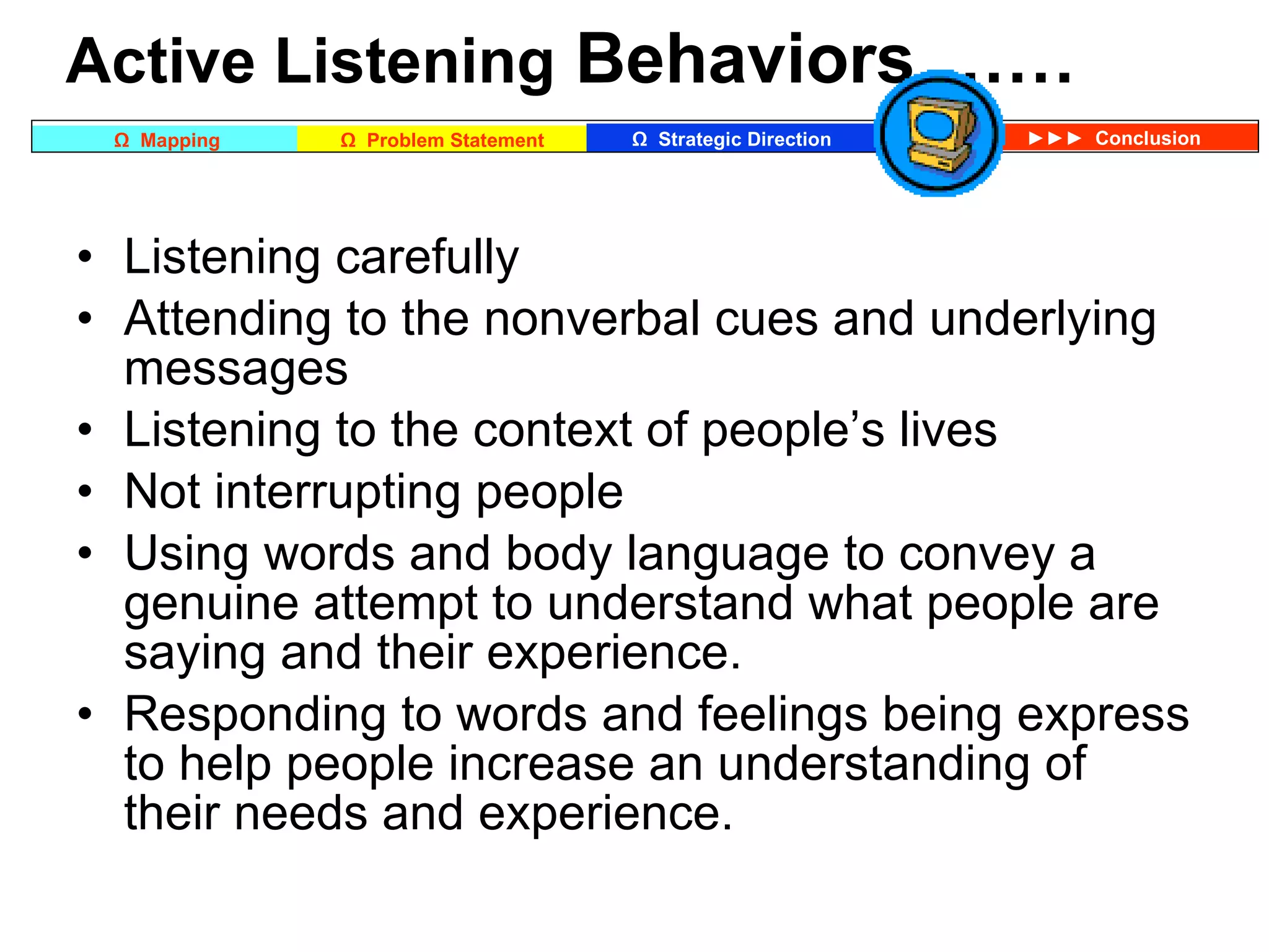 Active Listening  Behaviors …… Listening carefully  Attending to the nonverbal cues and underlying messages  Listening to the context of people’s lives  Not interrupting people  Using words and body language to convey a genuine attempt to understand what people are saying and their experience. Responding to words and feelings being express to help people increase an understanding of their needs and experience.  