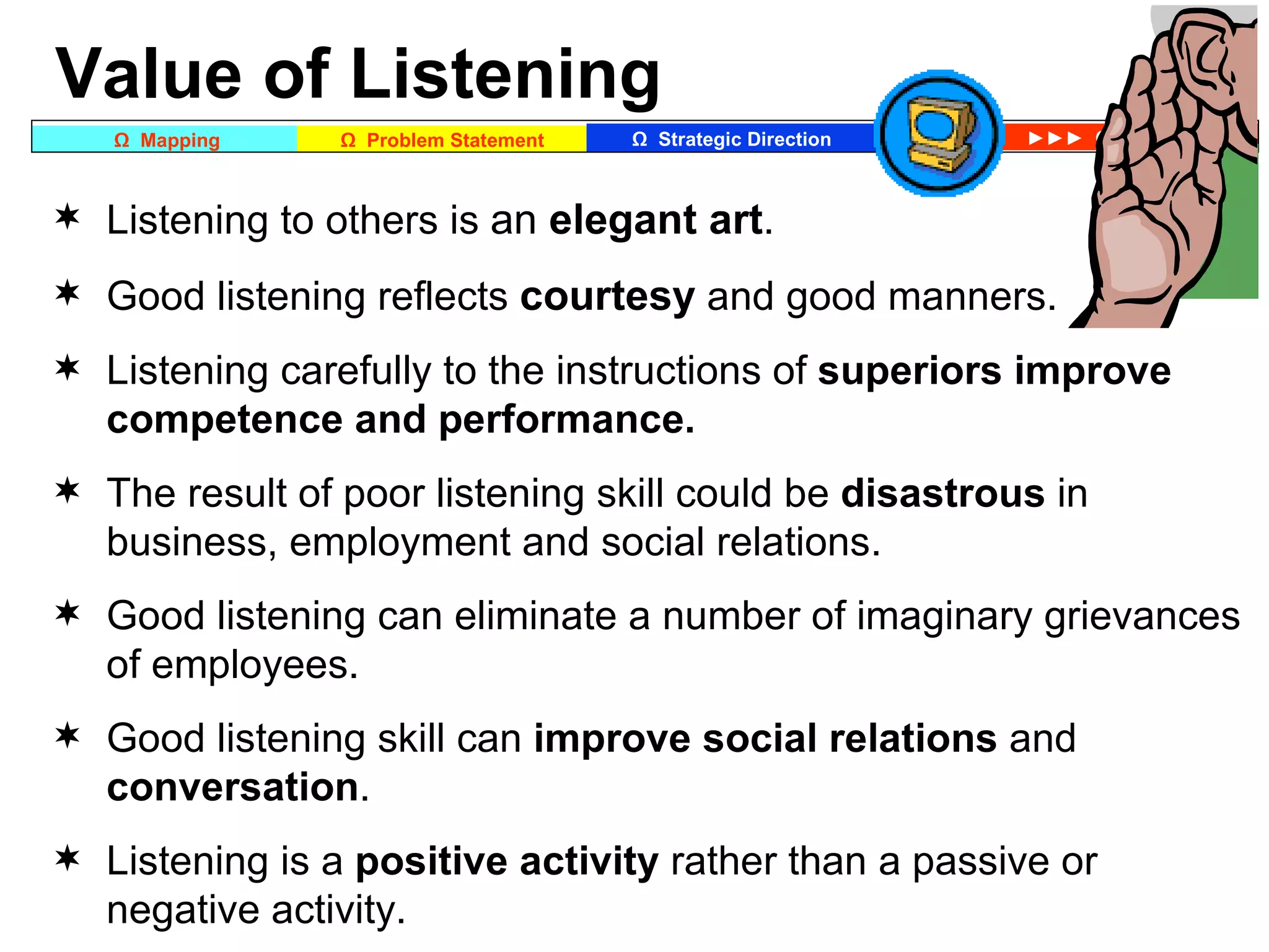 Value of Listening Listening to others is  an  elegant art . Good listening reflects  courtesy  and good manners. Listening carefully to the instructions of  superiors   improve competence and performance.  The result of poor listening skill could be  disastrous  in business, employment and social relations. Good listening can eliminate a number of imaginary grievances of employees. Good listening skill can  improve social relations  and  conversation . Listening is a  positive activity  rather than a passive or negative activity. 