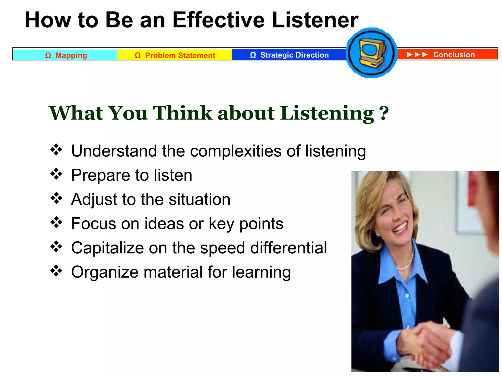   How to Be an Effective Listener What You Think about Listening ? Understand the complexities of listening Prepare to listen Adjust to the situation Focus on ideas or key points Capitalize on the speed differential Organize material for learning   
