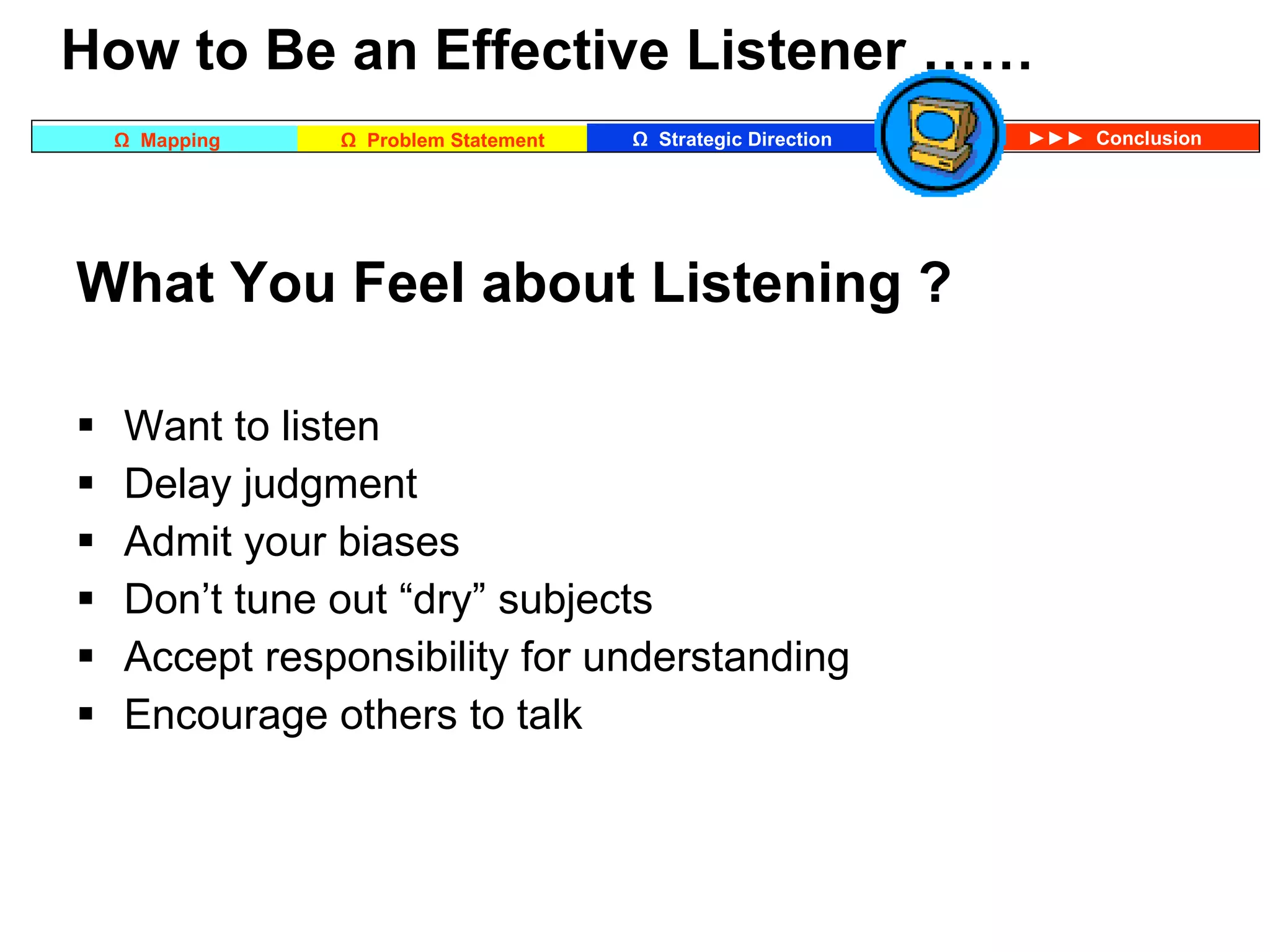 What You Feel about Listening ? Want to listen Delay judgment Admit your biases Don’t tune out “dry” subjects Accept responsibility for understanding Encourage others to talk   How to Be an Effective Listener …… 