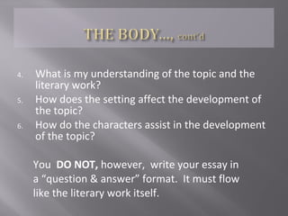  …is where you develop your ideas about the topic
 DOES NOT USE FIRST PERSON
 …is where you provide your own ideas by
answering the following questions:
1. What is the topic? How is the topic relevant?
2. How does the topic relate to the literary work?
3. How does topic affect the development of the literary
work as a whole?
 