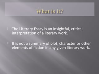  The Literary Essay is an insightful, critical
interpretation of a literary work.
 It is not a summary of plot, character or other
elements of fiction in any given literary work.
 
