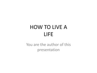 HOW TO LIVE A
LIFE
You are the author of this
presentation
 
