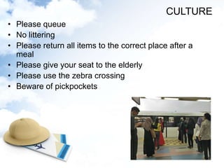 • Please queue
• No littering
• Please return all items to the correct place after a
meal
• Please give your seat to the elderly
• Please use the zebra crossing
• Beware of pickpockets
CULTURE