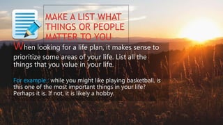 MAKE A LIST WHAT
THINGS OR PEOPLE
MATTER TO YOU
When looking for a life plan, it makes sense to
prioritize some areas of your life. List all the
things that you value in your life.
For example : while you might like playing basketball, is
this one of the most important things in your life?
Perhaps it is. If not, it is likely a hobby.
 