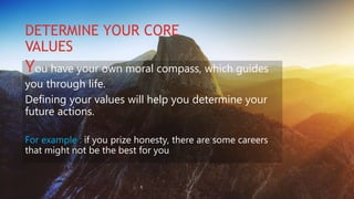 DETERMINE YOUR CORE
VALUES
You have your own moral compass, which guides
you through life.
Defining your values will help you determine your
future actions.
For example : if you prize honesty, there are some careers
that might not be the best for you
 
