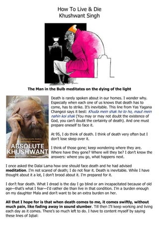 How To Live & Die 
Khushwant Singh 
The Man in the Bulb meditates on the dying of the light 
Death is rarely spoken about in our homes. I wonder why. Especially when each one of us knows that death has to come, has to strike. It’s inevitable. This line from Yas Yagana Changezi says it best: Khuda mein shak ho to ho, maut mein nahin koi shak (You may or may not doubt the existence of God, you can’t doubt the certainty of death). And one must prepare oneself to face it. 
At 95, I do think of death. I think of death very often but I don’t lose sleep over it. 
I think of those gone; keep wondering where they are. Where have they gone? Where will they be? I don’t know the answers: where you go, what happens next. 
I once asked the Dalai Lama how one should face death and he had advised meditation. I’m not scared of death; I do not fear it. Death is inevitable. While I have thought about it a lot, I don’t brood about it. I’m prepared for it. 
I don’t fear death. What I dread is the day I go blind or am incapacitated because of old age—that’s what I fear—I’d rather die than live in that condition. I’m a burden enough on my daughter Mala and don’t want to be an extra burden on her. 
All that I hope for is that when death comes to me, it comes swiftly, without much pain, like fading away in sound slumber. Till then I’ll keep working and living each day as it comes. There’s so much left to do. I have to content myself by saying these lines of Iqbal:  