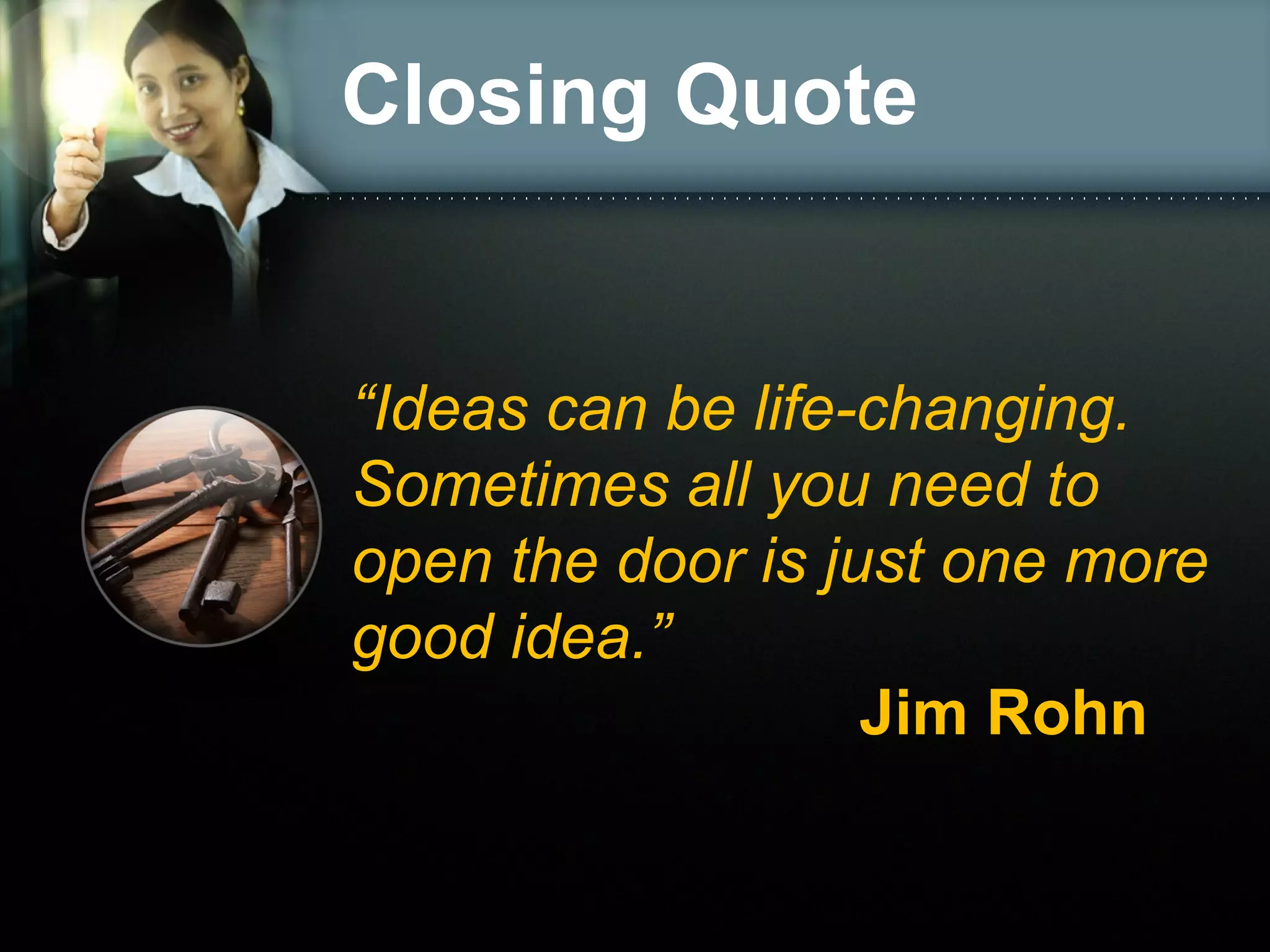 Closing Quote
“Ideas can be life-changing.
Sometimes all you need to
open the door is just one more
good idea.”
Jim Rohn