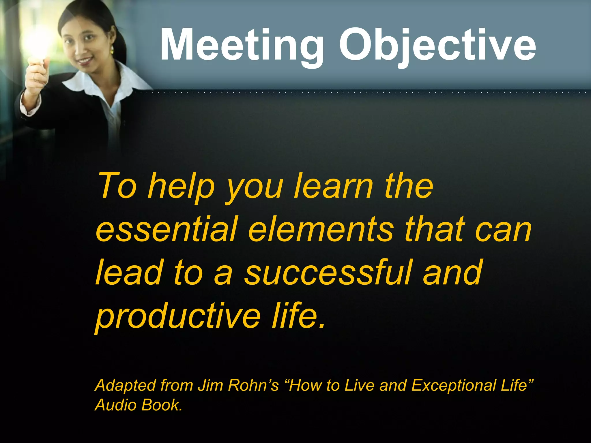 Meeting Objective
To help you learn the
essential elements that can
lead to a successful and
productive life.
Adapted from Jim Rohn’s “How to Live and Exceptional Life”
Audio Book.