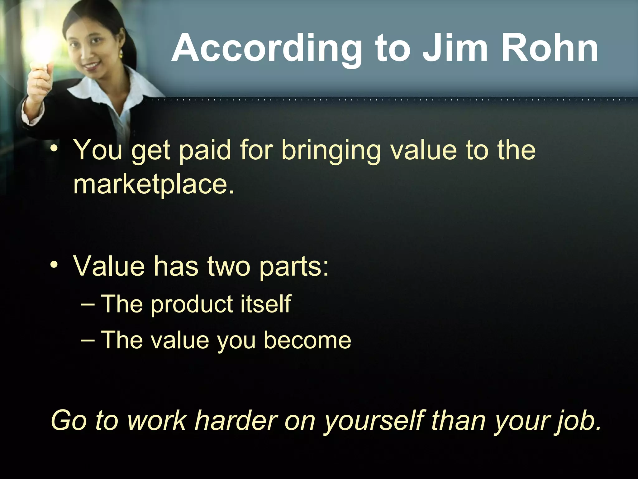 According to Jim Rohn
• You get paid for bringing value to the
marketplace.
• Value has two parts:
– The product itself
– The value you become
Go to work harder on yourself than your job.