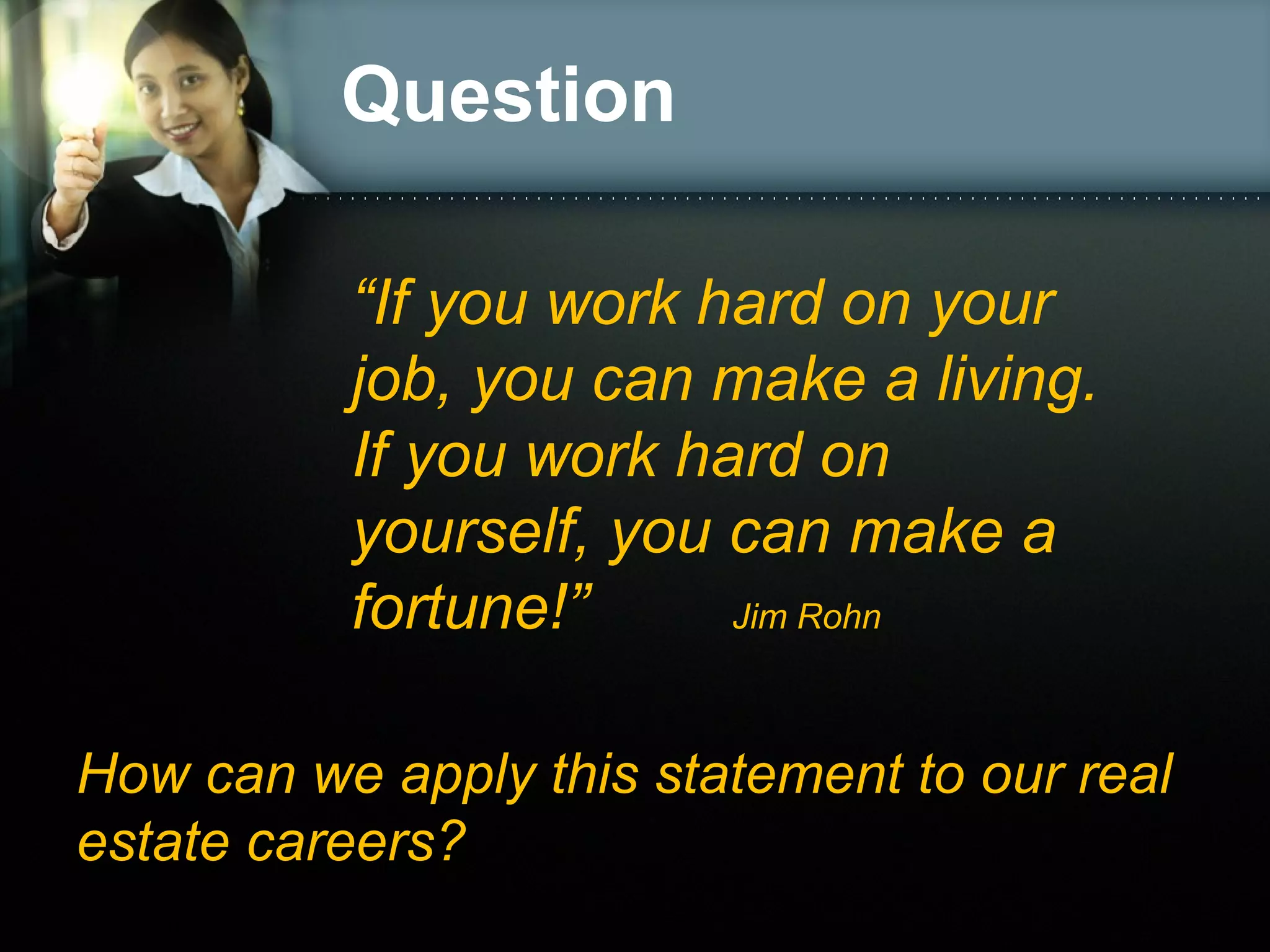 Question
“If you work hard on your
job, you can make a living.
If you work hard on
yourself, you can make a
fortune!”
Jim Rohn
How can we apply this statement to our real
estate careers?