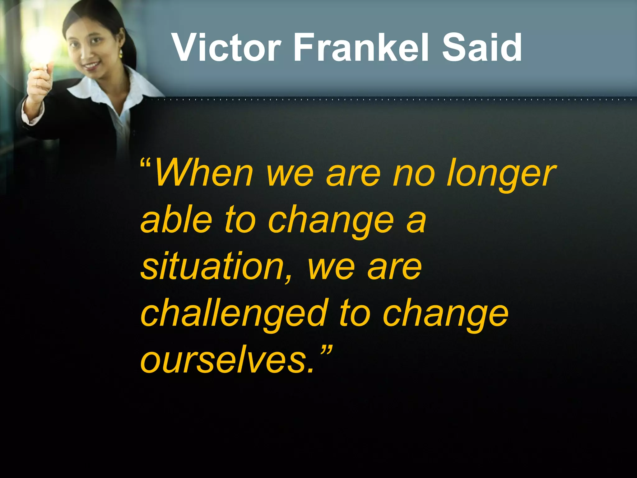 Victor Frankel Said
“When we are no longer
able to change a
situation, we are
challenged to change
ourselves.”