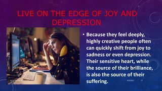 LIVE ON THE EDGE OF JOY AND
DEPRESSION
• Because they feel deeply,
highly creative people often
can quickly shift from joy to
sadness or even depression.
Their sensitive heart, while
the source of their brilliance,
is also the source of their
suffering. 4/25/2017Dr.T.V.Rao MD @ Creativity 11
 