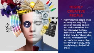 HIGHLY
CREATIVE
PEOPLE
• Highly creative people wake
up every morning, fully
aware of the need to grow
and push themselves. But
there is always the fear,
Resistance as Press field calls
it, that they don’t have what
it takes. No matter how
successful the person, that
fear never goes away. They
simply learn to deal with it,
or not.
4/25/2017Dr.T.V.Rao MD @ Creativity 13
 
