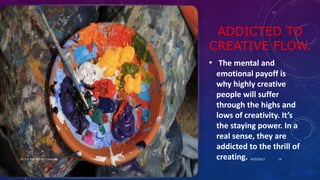ADDICTED TO
CREATIVE FLOW.
• The mental and
emotional payoff is
why highly creative
people will suffer
through the highs and
lows of creativity. It’s
the staying power. In a
real sense, they are
addicted to the thrill of
creating. 4/25/2017Dr.T.V.Rao MD @ Creativity 14
 