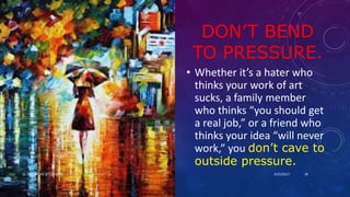 DON’T BEND
TO PRESSURE.
• Whether it’s a hater who
thinks your work of art
sucks, a family member
who thinks “you should get
a real job,” or a friend who
thinks your idea “will never
work,” you don’t cave to
outside pressure.
4/25/2017Dr.T.V.Rao MD @ Creativity 18
 
