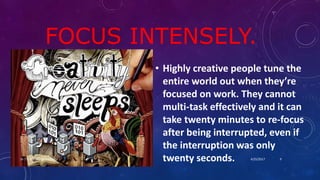 FOCUS INTENSELY.
• Highly creative people tune the
entire world out when they’re
focused on work. They cannot
multi-task effectively and it can
take twenty minutes to re-focus
after being interrupted, even if
the interruption was only
twenty seconds. 4/25/2017Dr.T.V.Rao MD @ Creativity 9
 