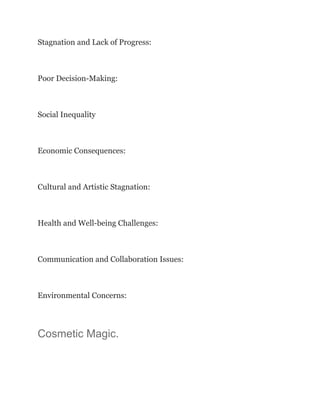 Stagnation and Lack of Progress:
Poor Decision-Making:
Social Inequality
Economic Consequences:
Cultural and Artistic Stagnation:
Health and Well-being Challenges:
Communication and Collaboration Issues:
Environmental Concerns:
Cosmetic Magic.
 