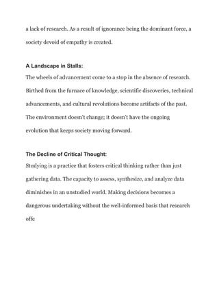 a lack of research. As a result of ignorance being the dominant force, a
society devoid of empathy is created.
A Landscape in Stalls:
The wheels of advancement come to a stop in the absence of research.
Birthed from the furnace of knowledge, scientific discoveries, technical
advancements, and cultural revolutions become artifacts of the past.
The environment doesn’t change; it doesn’t have the ongoing
evolution that keeps society moving forward.
The Decline of Critical Thought:
Studying is a practice that fosters critical thinking rather than just
gathering data. The capacity to assess, synthesize, and analyze data
diminishes in an unstudied world. Making decisions becomes a
dangerous undertaking without the well-informed basis that research
offe
 