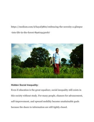 https://medium.com/@hayaf3860/embracing-the-serenity-a-glimpse
-into-life-in-the-forest-89a6194300b7
Hidden Social Inequality:
Even if education is the great equalizer, social inequality still exists in
this society without study. For many people, chances for advancement,
self-improvement, and upward mobility become unattainable goals
because the doors to information are still tightly closed.
 