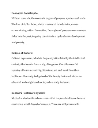 Economic Catastrophe:
Without research, the economic engine of progress sputters and stalls.
The loss of skilled labor, which is essential to industries, causes
economic stagnation. Innovation, the engine of prosperous economies,
fades into the past, trapping countries in a cycle of underdevelopment
and poverty.
Eclipse of Culture:
Cultural expression, which is frequently stimulated by the intellectual
curiosity that results from study, disappears. Once the colorful
tapestry of human creativity, literature, art, and music lose their
brilliance. Humanity is deprived of the beauty that results from an
educated and enlightened society when study is absent.
Decline’s Healthcare System:
Medical and scientific advancements that improve healthcare become
elusive in a world devoid of research. There are still preventable
 