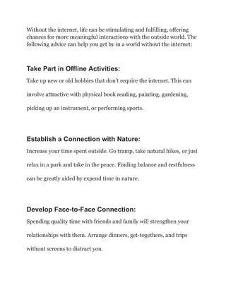 Without the internet, life can be stimulating and fulfilling, offering
chances for more meaningful interactions with the outside world. The
following advice can help you get by in a world without the internet:
Take Part in Offline Activities:
Take up new or old hobbies that don’t require the internet. This can
involve attractive with physical book reading, painting, gardening,
picking up an instrument, or performing sports.
Establish a Connection with Nature:
Increase your time spent outside. Go tramp, take natural hikes, or just
relax in a park and take in the peace. Finding balance and restfulness
can be greatly aided by expend time in nature.
Develop Face-to-Face Connection:
Spending quality time with friends and family will strengthen your
relationships with them. Arrange dinners, get-togethers, and trips
without screens to distract you.
 
