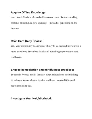 Acquire Offline Knowledge:
earn new skills via books and offline resources — like woodworking,
cooking, or learning a new language — instead of depending on the
internet.
Read Hard Copy Books:
Visit your community bookshop or library to learn about literature in a
more actual way. It can be a lovely and absorbing experience to read
real books.
Engage in meditation and mindfulness practices:
To remain focused and in the now, adopt mindfulness and thinking
techniques. You can lessen tension and learn to enjoy life’s small
happiness doing this.
Investigate Your Neighborhood:
 