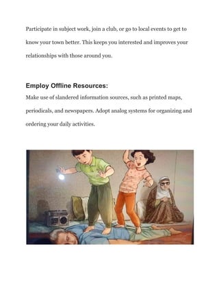 Participate in subject work, join a club, or go to local events to get to
know your town better. This keeps you interested and improves your
relationships with those around you.
Employ Offline Resources:
Make use of slandered information sources, such as printed maps,
periodicals, and newspapers. Adopt analog systems for organizing and
ordering your daily activities.
 