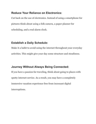 Reduce Your Reliance on Electronics:
Cut back on the use of electronics. Instead of using a smartphone for
pictures think about using a folk camera, a paper planner for
scheduling, and a real alarm clock.
Establish a Daily Schedule:
Make it a habit to avoid using the internet throughout your everyday
activities. This might give your day some structure and steadiness.
Journey Without Always Being Connected:
If you have a passion for traveling, think about going to places with
spotty internet service. As a result, you may have a completely
immersive vacation experience free from incessant digital
interruptions.
 