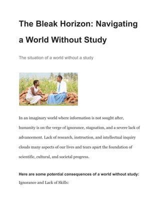 The Bleak Horizon: Navigating
a World Without Study
The situation of a world without a study
In an imaginary world where information is not sought after,
humanity is on the verge of ignorance, stagnation, and a severe lack of
advancement. Lack of research, instruction, and intellectual inquiry
clouds many aspects of our lives and tears apart the foundation of
scientific, cultural, and societal progress.
Here are some potential consequences of a world without study:
Ignorance and Lack of Skills:
 