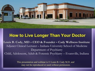 How to Live Longer Than Your Doctor
Louis B. Cady, MD – CEO & Founder – Cady Wellness Institute
 Adjunct Clinical Lecturer – Indiana University School of Medicine
                     Department of Psychiatry
Child, Adolescent, Adult & Forensic Psychiatry – Evansville, Indiana

          This presentation and webinar is © Louis B. Cady M.D. and
               may not be reproduced or used without permission.
 