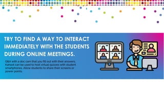 TRY TO FIND A WAY TO INTERACT
IMMEDIATELY WITH THE STUDENTS
DURING ONLINE MEETINGS.
Q&A with a doc cam that you fill out with their answers,
Kahoot can be used to host virtual quizzes with student
smartphones. Allow students to share their screens or
power points.
 