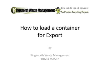 How to load a container 
for Export 
By 
Kingsnorth Waste Management 
01634 253557 
 