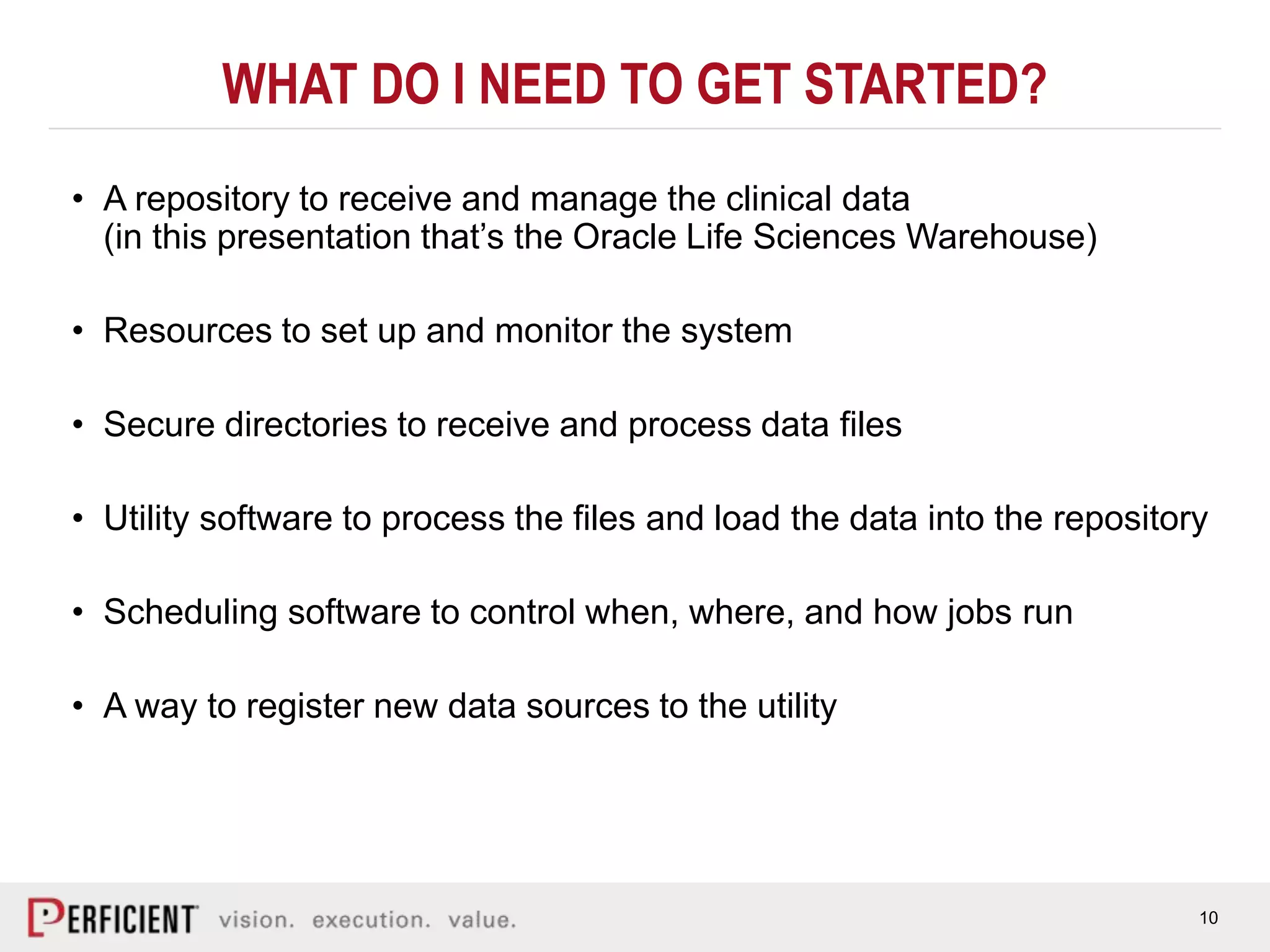 10
WHAT DO I NEED TO GET STARTED?
• A repository to receive and manage the clinical data
(in this presentation that’s the Oracle Life Sciences Warehouse)
• Resources to set up and monitor the system
• Secure directories to receive and process data files
• Utility software to process the files and load the data into the repository
• Scheduling software to control when, where, and how jobs run
• A way to register new data sources to the utility
 