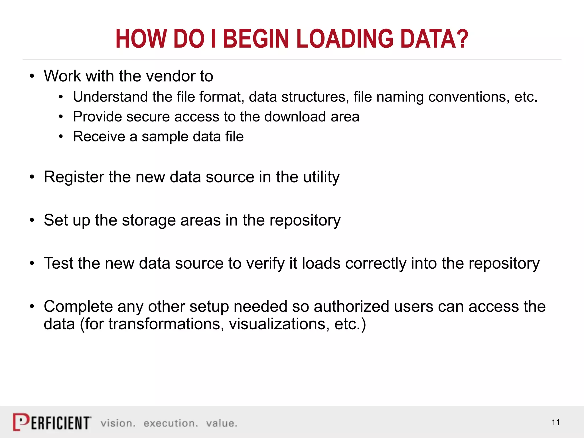 11
HOW DO I BEGIN LOADING DATA?
• Work with the vendor to
• Understand the file format, data structures, file naming conventions, etc.
• Provide secure access to the download area
• Receive a sample data file
• Register the new data source in the utility
• Set up the storage areas in the repository
• Test the new data source to verify it loads correctly into the repository
• Complete any other setup needed so authorized users can access the
data (for transformations, visualizations, etc.)
 