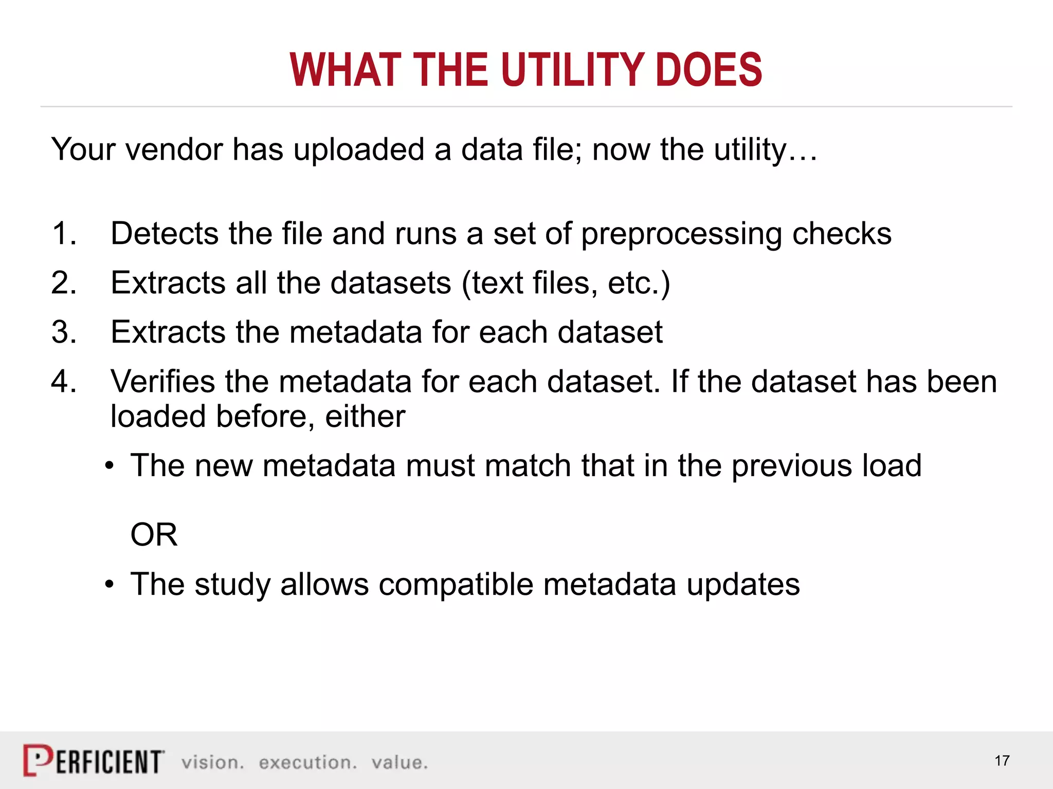 17
WHAT THE UTILITY DOES
Your vendor has uploaded a data file; now the utility…
1. Detects the file and runs a set of preprocessing checks
2. Extracts all the datasets (text files, etc.)
3. Extracts the metadata for each dataset
4. Verifies the metadata for each dataset. If the dataset has been
loaded before, either
• The new metadata must match that in the previous load
OR
• The study allows compatible metadata updates
 