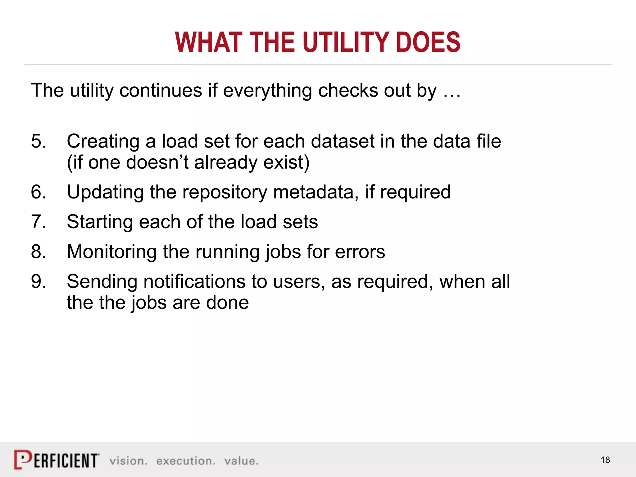 18
WHAT THE UTILITY DOES
The utility continues if everything checks out by …
5. Creating a load set for each dataset in the data file
(if one doesn’t already exist)
6. Updating the repository metadata, if required
7. Starting each of the load sets
8. Monitoring the running jobs for errors
9. Sending notifications to users, as required, when all
the the jobs are done
 
