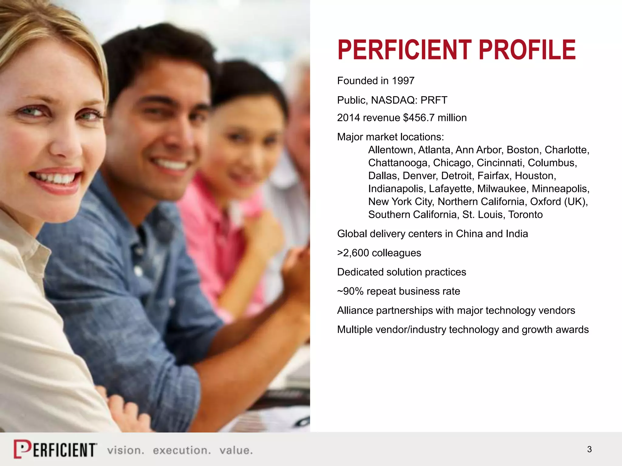 3
Founded in 1997
Public, NASDAQ: PRFT
2014 revenue $456.7 million
Major market locations:
Allentown, Atlanta, Ann Arbor, Boston, Charlotte,
Chattanooga, Chicago, Cincinnati, Columbus,
Dallas, Denver, Detroit, Fairfax, Houston,
Indianapolis, Lafayette, Milwaukee, Minneapolis,
New York City, Northern California, Oxford (UK),
Southern California, St. Louis, Toronto
Global delivery centers in China and India
>2,600 colleagues
Dedicated solution practices
~90% repeat business rate
Alliance partnerships with major technology vendors
Multiple vendor/industry technology and growth awards
PERFICIENT PROFILE
 