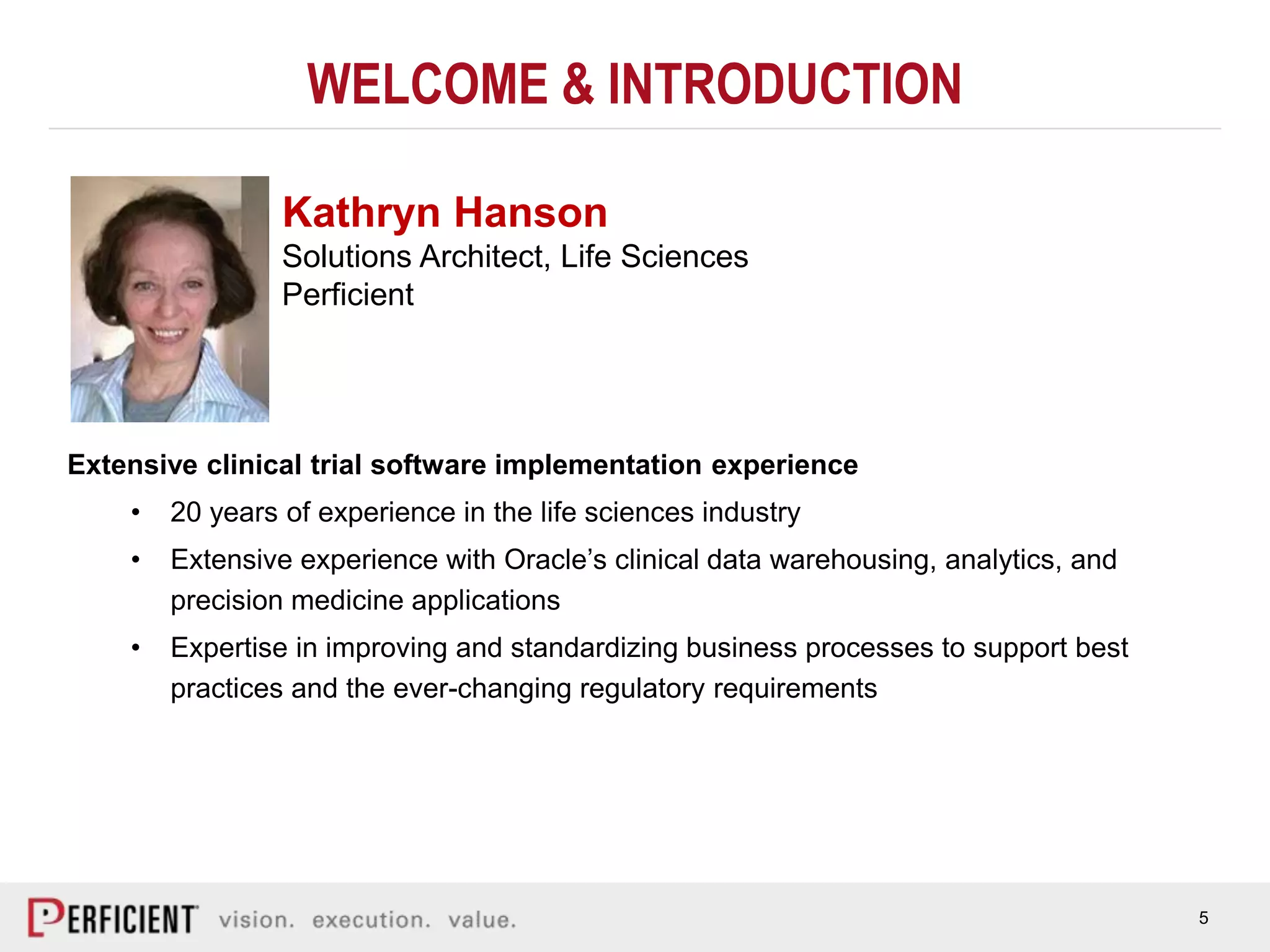 5
WELCOME & INTRODUCTION
Extensive clinical trial software implementation experience
• 20 years of experience in the life sciences industry
• Extensive experience with Oracle’s clinical data warehousing, analytics, and
precision medicine applications
• Expertise in improving and standardizing business processes to support best
practices and the ever-changing regulatory requirements
Kathryn Hanson
Solutions Architect, Life Sciences
Perficient
 