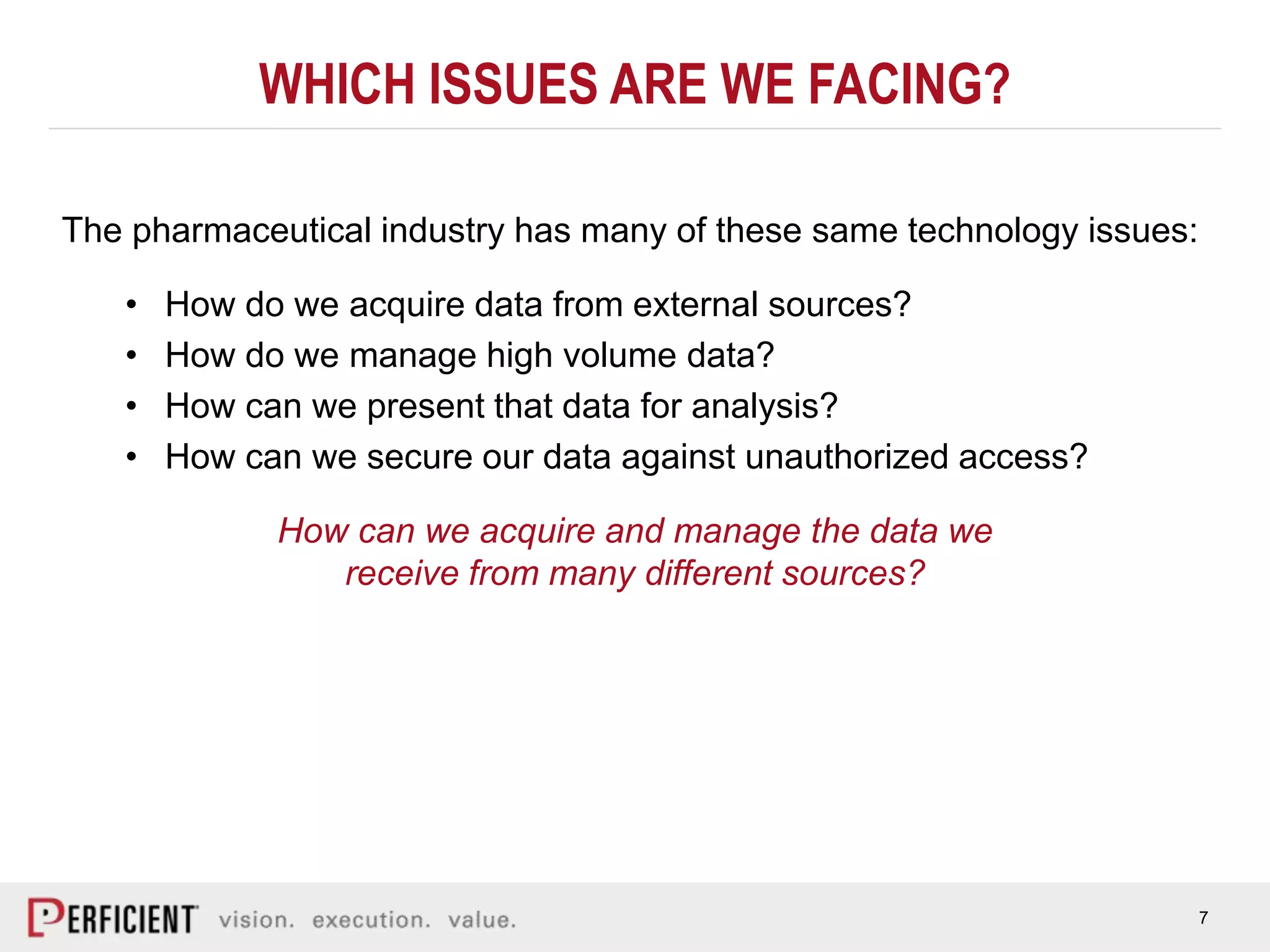 7
WHICH ISSUES ARE WE FACING?
The pharmaceutical industry has many of these same technology issues:
• How do we acquire data from external sources?
• How do we manage high volume data?
• How can we present that data for analysis?
• How can we secure our data against unauthorized access?
How can we acquire and manage the data we
receive from many different sources?
 