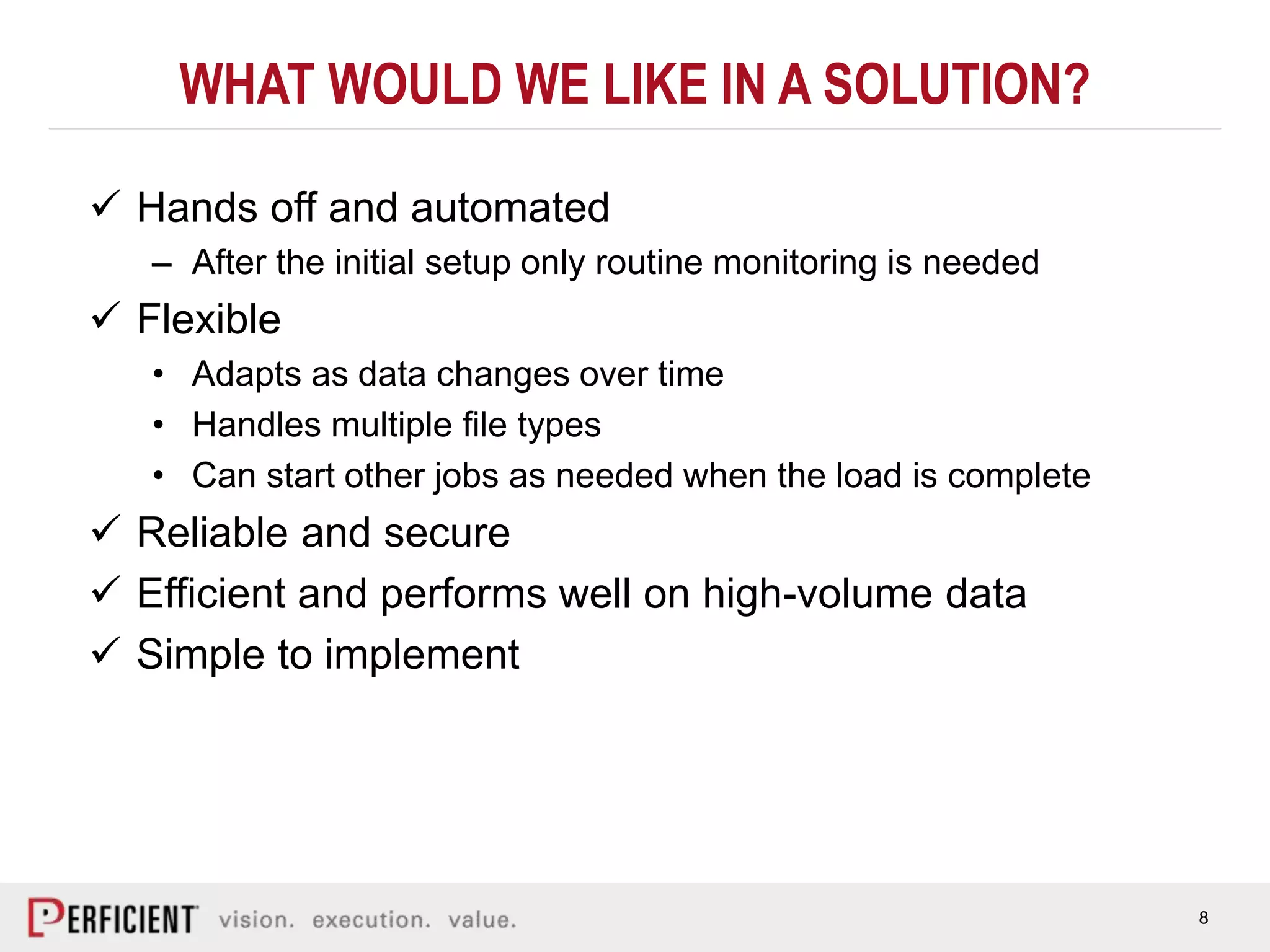 8
WHAT WOULD WE LIKE IN A SOLUTION?
 Hands off and automated
– After the initial setup only routine monitoring is needed
 Flexible
• Adapts as data changes over time
• Handles multiple file types
• Can start other jobs as needed when the load is complete
 Reliable and secure
 Efficient and performs well on high-volume data
 Simple to implement
 
